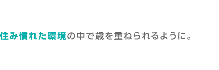 住み慣れた環境の中で歳を重ねられるように。