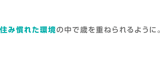 住み慣れた環境の中で歳を重ねられるように。